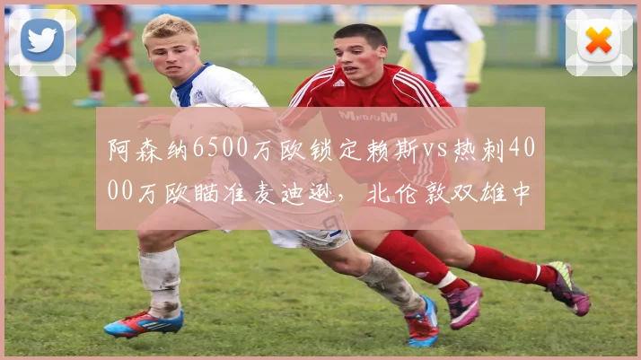 阿森纳6500万欧锁定赖斯vs热刺4000万欧瞄准麦迪逊,北伦敦双雄中场补强差异