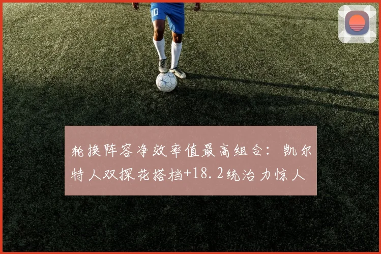 轮换阵容净效率值最高组合:凯尔特人双探花搭档+18.2统治力惊人