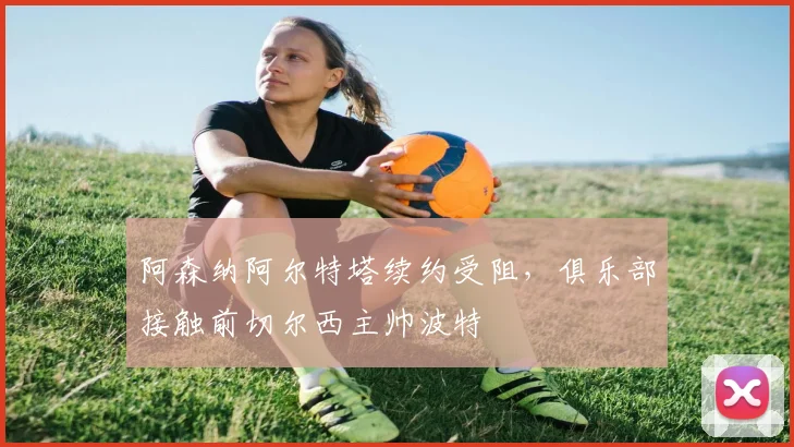 阿森纳阿尔特塔续约受阻,俱乐部接触前切尔西主帅波特