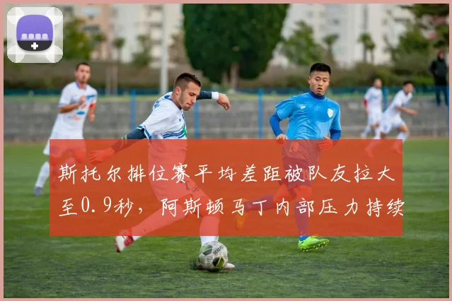 斯托尔排位赛平均差距被队友拉大至0.9秒,阿斯顿马丁内部压力持续升温