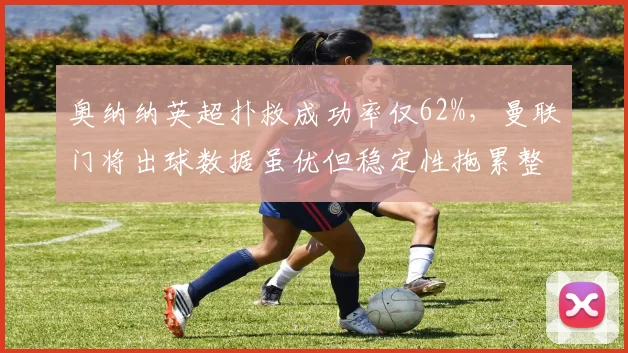 奥纳纳英超扑救成功率仅62%,曼联门将出球数据虽优但稳定性拖累整体防线
