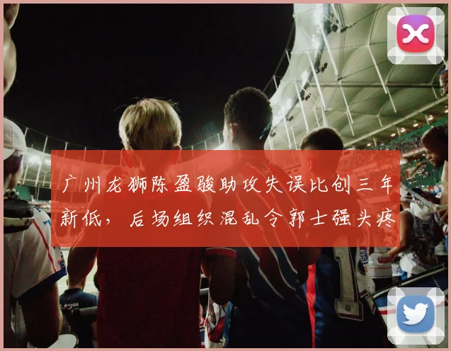 广州龙狮陈盈骏助攻失误比创三年新低,后场组织混乱令郭士强头疼
