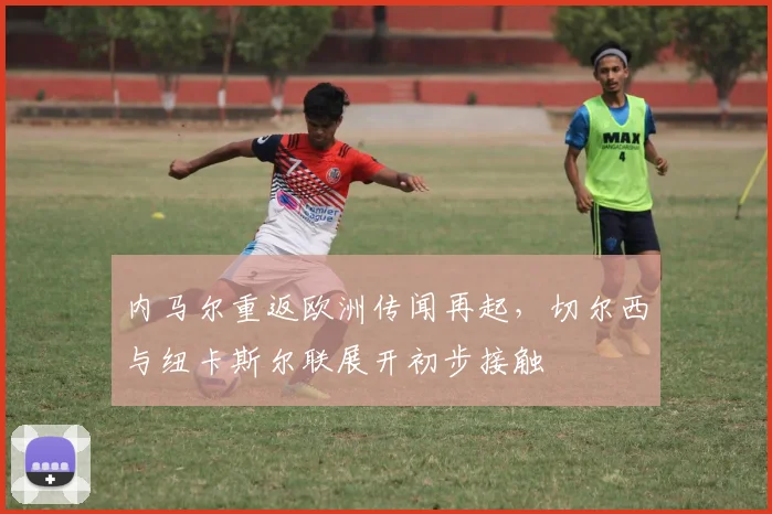 内马尔重返欧洲传闻再起,切尔西与纽卡斯尔联展开初步接触