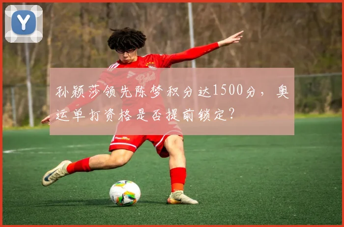 孙颖莎领先陈梦积分达1500分,奥运单打资格是否提前锁定?
