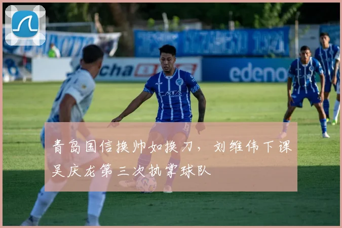 青岛国信换帅如换刀，刘维伟下课吴庆龙第三次执掌球队