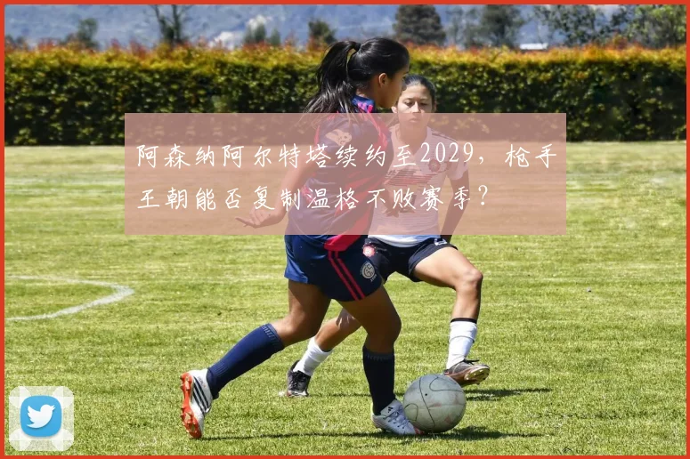 阿森纳阿尔特塔续约至2029,枪手王朝能否复制温格不败赛季?